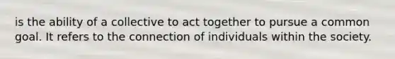 is the ability of a collective to act together to pursue a common goal. It refers to the connection of individuals within the society.