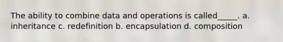 The ability to combine data and operations is called_____. a. inheritance c. redefinition b. encapsulation d. composition