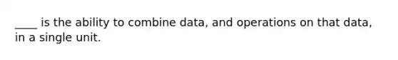 ____ is the ability to combine data, and operations on that data, in a single unit.