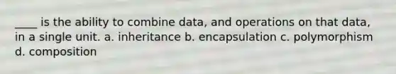 ____ is the ability to combine data, and operations on that data, in a single unit. a. inheritance b. encapsulation c. polymorphism d. composition