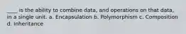 ____ is the ability to combine data, and operations on that data, in a single unit. a. Encapsulation b. Polymorphism c. Composition d. Inheritance