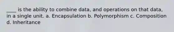 ____ is the ability to combine data, and operations on that data, in a single unit. a. Encapsulation b. Polymorphism c. Composition d. Inheritance