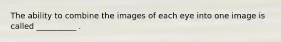 The ability to combine the images of each eye into one image is called __________ .