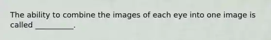 The ability to combine the images of each eye into one image is called __________.