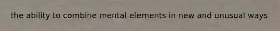 the ability to combine mental elements in new and unusual ways