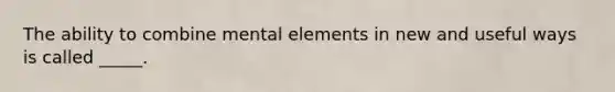 The ability to combine mental elements in new and useful ways is called _____.