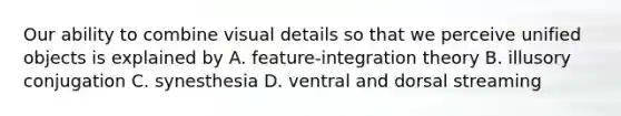 Our ability to combine visual details so that we perceive unified objects is explained by A. feature-integration theory B. illusory conjugation C. synesthesia D. ventral and dorsal streaming