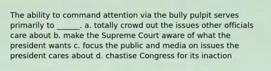 The ability to command attention via the bully pulpit serves primarily to ______. a. totally crowd out the issues other officials care about b. make the Supreme Court aware of what the president wants c. focus the public and media on issues the president cares about d. chastise Congress for its inaction