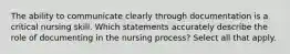 The ability to communicate clearly through documentation is a critical nursing skill. Which statements accurately describe the role of documenting in the nursing process? Select all that apply.