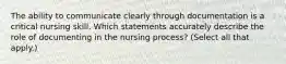 The ability to communicate clearly through documentation is a critical nursing skill. Which statements accurately describe the role of documenting in the nursing process? (Select all that apply.)