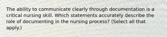 The ability to communicate clearly through documentation is a critical nursing skill. Which statements accurately describe the role of documenting in the nursing process? (Select all that apply.)