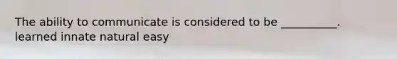 The ability to communicate is considered to be __________. learned innate natural easy