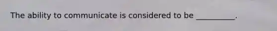 The ability to communicate is considered to be __________.