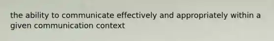 the ability to communicate effectively and appropriately within a given communication context