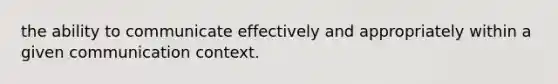 the ability to communicate effectively and appropriately within a given communication context.