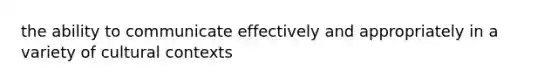 the ability to communicate effectively and appropriately in a variety of cultural contexts