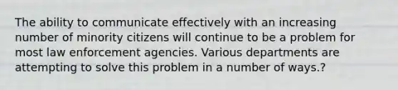 The ability to communicate effectively with an increasing number of minority citizens will continue to be a problem for most law enforcement agencies. Various departments are attempting to solve this problem in a number of ways.?