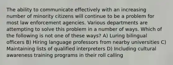 The ability to communicate effectively with an increasing number of minority citizens will continue to be a problem for most law enforcement agencies. Various departments are attempting to solve this problem in a number of ways. Which of the following is not one of these ways? A) Luring bilingual officers B) Hiring language professors from nearby universities C) Maintaining lists of qualified interpreters D) Including cultural awareness training programs in their roll calling