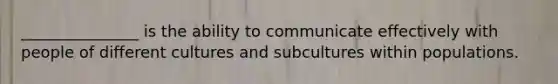 _______________ is the ability to communicate effectively with people of different cultures and subcultures within populations.