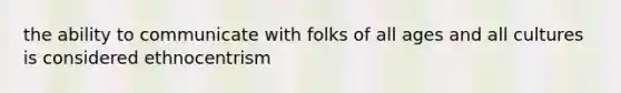 the ability to communicate with folks of all ages and all cultures is considered ethnocentrism