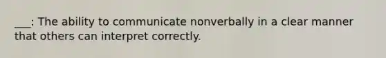 ___: The ability to communicate nonverbally in a clear manner that others can interpret correctly.