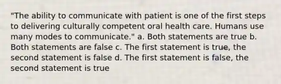 "The ability to communicate with patient is one of the first steps to delivering culturally competent oral health care. Humans use many modes to communicate." a. Both statements are true b. Both statements are false c. The first statement is true, the second statement is false d. The first statement is false, the second statement is true