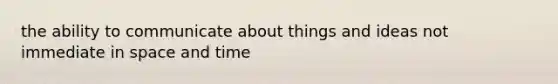 the ability to communicate about things and ideas not immediate in space and time