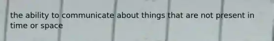 the ability to communicate about things that are not present in time or space