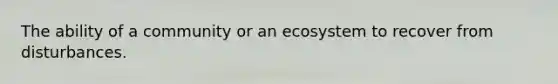 The ability of a community or an ecosystem to recover from disturbances.