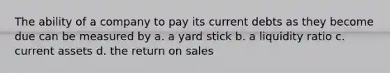 The ability of a company to pay its current debts as they become due can be measured by a. a yard stick b. a liquidity ratio c. current assets d. the return on sales