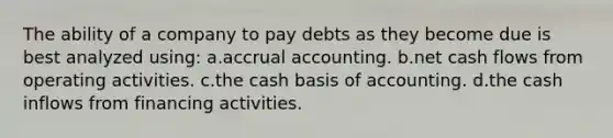 The ability of a company to pay debts as they become due is best analyzed using: a.accrual accounting. b.net cash flows from operating activities. c.the cash basis of accounting. d.the cash inflows from financing activities.