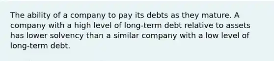 The ability of a company to pay its debts as they mature. A company with a high level of long-term debt relative to assets has lower solvency than a similar company with a low level of long-term debt.