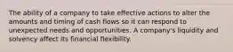 The ability of a company to take effective actions to alter the amounts and timing of cash flows so it can respond to unexpected needs and opportunities. A company's liquidity and solvency affect its financial flexibility.