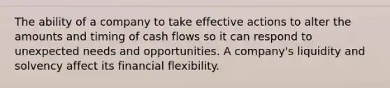 The ability of a company to take effective actions to alter the amounts and timing of cash flows so it can respond to unexpected needs and opportunities. A company's liquidity and solvency affect its financial flexibility.