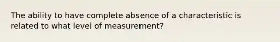 The ability to have complete absence of a characteristic is related to what level of measurement?