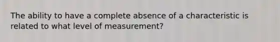 The ability to have a complete absence of a characteristic is related to what level of measurement?