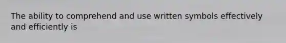 The ability to comprehend and use written symbols effectively and efficiently is