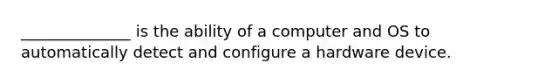 ______________ is the ability of a computer and OS to automatically detect and configure a hardware device.