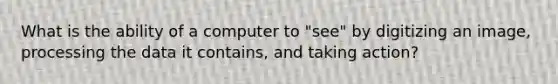 What is the ability of a computer to "see" by digitizing an image, processing the data it contains, and taking action?