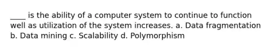 ____ is the ability of a computer system to continue to function well as utilization of the system increases.​ a. ​Data fragmentation b. ​Data mining c. ​Scalability d. Polymorphism​