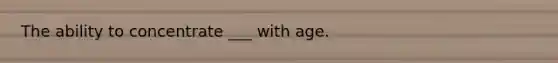 The ability to concentrate ___ with age.