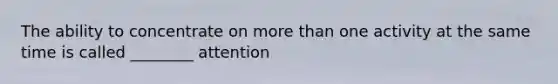 The ability to concentrate on more than one activity at the same time is called ________ attention