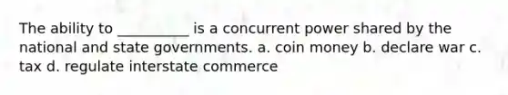 The ability to __________ is a concurrent power shared by the national and state governments. a. coin money b. declare war c. tax d. regulate interstate commerce