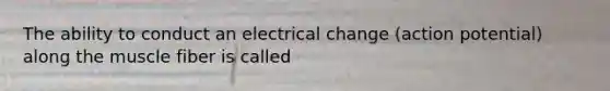 The ability to conduct an electrical change (action potential) along the muscle fiber is called