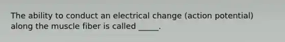 The ability to conduct an electrical change (action potential) along the muscle fiber is called _____.