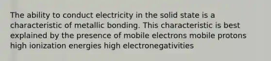 The ability to conduct electricity in the solid state is a characteristic of metallic bonding. This characteristic is best explained by the presence of mobile electrons mobile protons high ionization energies high electronegativities