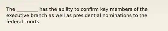 The _________ has the ability to confirm key members of the executive branch as well as presidential nominations to the federal courts