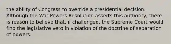 the ability of Congress to override a presidential decision. Although the War Powers Resolution asserts this authority, there is reason to believe that, if challenged, the Supreme Court would find the legislative veto in violation of the doctrine of separation of powers.