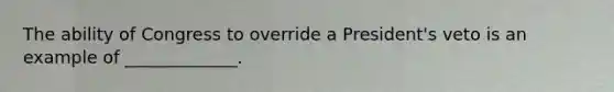 The ability of Congress to override a President's veto is an example of _____________.