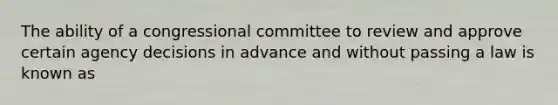 The ability of a congressional committee to review and approve certain agency decisions in advance and without passing a law is known as